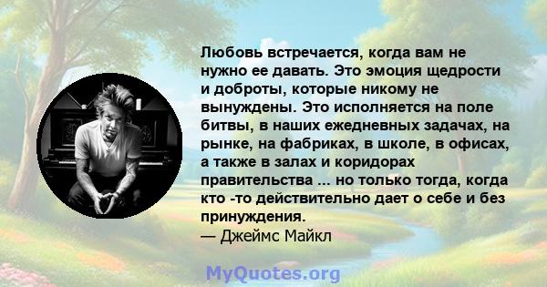 Любовь встречается, когда вам не нужно ее давать. Это эмоция щедрости и доброты, которые никому не вынуждены. Это исполняется на поле битвы, в наших ежедневных задачах, на рынке, на фабриках, в школе, в офисах, а также