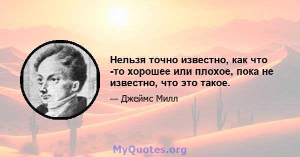 Нельзя точно известно, как что -то хорошее или плохое, пока не известно, что это такое.