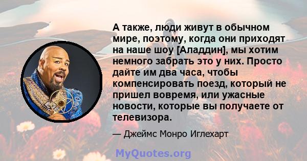 А также, люди живут в обычном мире, поэтому, когда они приходят на наше шоу [Аладдин], мы хотим немного забрать это у них. Просто дайте им два часа, чтобы компенсировать поезд, который не пришел вовремя, или ужасные