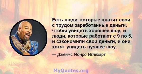 Есть люди, которые платят свои с трудом заработанные деньги, чтобы увидеть хорошее шоу, и люди, которые работают с 9 по 5, и сэкономили свои деньги, и они хотят увидеть лучшее шоу.