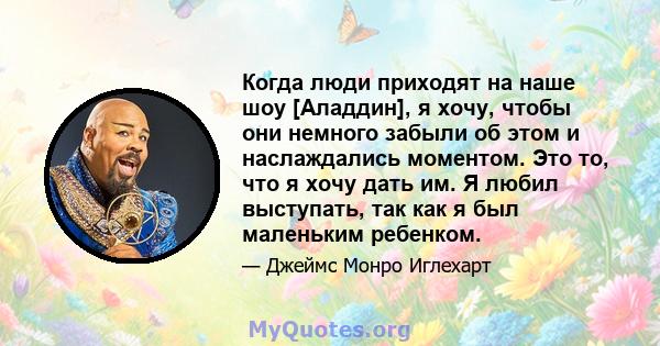 Когда люди приходят на наше шоу [Аладдин], я хочу, чтобы они немного забыли об этом и наслаждались моментом. Это то, что я хочу дать им. Я любил выступать, так как я был маленьким ребенком.