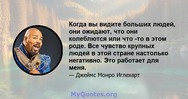 Когда вы видите больших людей, они ожидают, что они колеблются или что -то в этом роде. Все чувство крупных людей в этой стране настолько негативно. Это работает для меня.