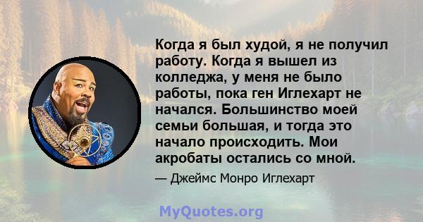 Когда я был худой, я не получил работу. Когда я вышел из колледжа, у меня не было работы, пока ген Иглехарт не начался. Большинство моей семьи большая, и тогда это начало происходить. Мои акробаты остались со мной.