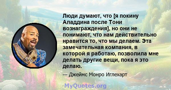 Люди думают, что [я покину Аладдина после Тони вознаграждения], но они не понимают, что нам действительно нравится то, что мы делаем. Эта замечательная компания, в которой я работаю, позволила мне делать другие вещи,