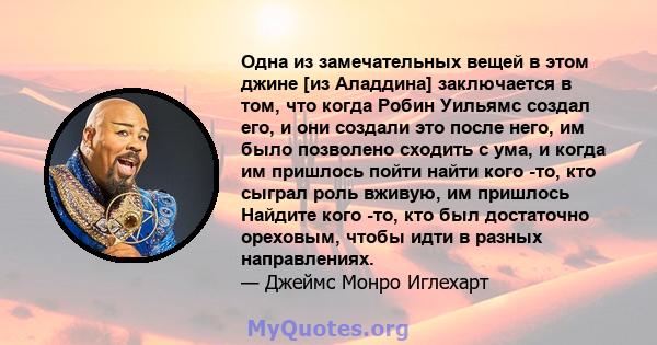 Одна из замечательных вещей в этом джине [из Аладдина] заключается в том, что когда Робин Уильямс создал его, и они создали это после него, им было позволено сходить с ума, и когда им пришлось пойти найти кого -то, кто