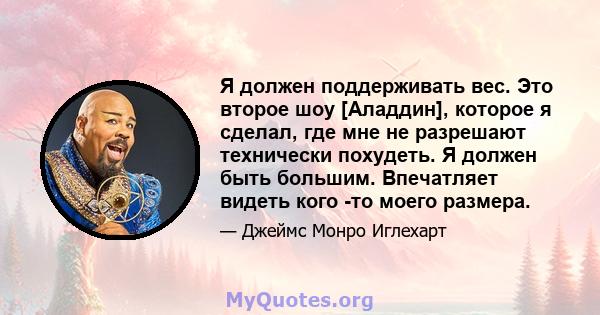 Я должен поддерживать вес. Это второе шоу [Аладдин], которое я сделал, где мне не разрешают технически похудеть. Я должен быть большим. Впечатляет видеть кого -то моего размера.