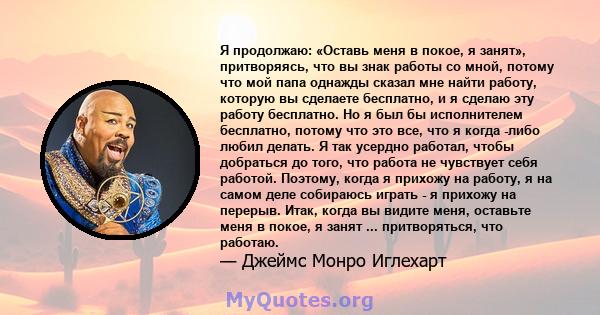 Я продолжаю: «Оставь меня в покое, я занят», притворяясь, что вы знак работы со мной, потому что мой папа однажды сказал мне найти работу, которую вы сделаете бесплатно, и я сделаю эту работу бесплатно. Но я был бы