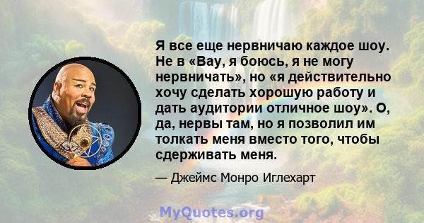 Я все еще нервничаю каждое шоу. Не в «Вау, я боюсь, я не могу нервничать», но «я действительно хочу сделать хорошую работу и дать аудитории отличное шоу». О, да, нервы там, но я позволил им толкать меня вместо того,