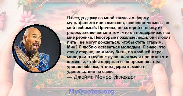 Я всегда держу со мной какую -то форму мультфильма или комиксов, особенно Бэтмен - он мой любимый. Причина, по которой я держу их рядом, заключается в том, что он поддерживает во мне ребенка. Некоторые пожилые люди, они 