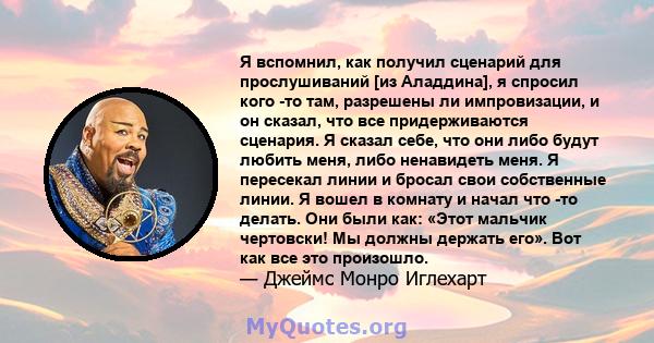 Я вспомнил, как получил сценарий для прослушиваний [из Аладдина], я спросил кого -то там, разрешены ли импровизации, и он сказал, что все придерживаются сценария. Я сказал себе, что они либо будут любить меня, либо