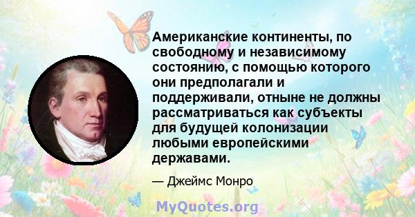 Американские континенты, по свободному и независимому состоянию, с помощью которого они предполагали и поддерживали, отныне не должны рассматриваться как субъекты для будущей колонизации любыми европейскими державами.