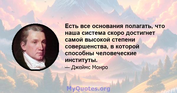 Есть все основания полагать, что наша система скоро достигнет самой высокой степени совершенства, в которой способны человеческие институты.