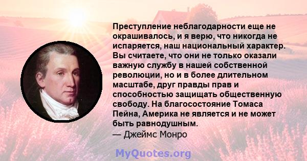 Преступление неблагодарности еще не окрашивалось, и я верю, что никогда не испаряется, наш национальный характер. Вы считаете, что они не только оказали важную службу в нашей собственной революции, но и в более