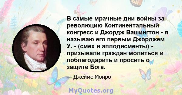 В самые мрачные дни войны за революцию Континентальный конгресс и Джордж Вашингтон - я называю его первым Джорджем У. - (смех и аплодисменты) - призывали граждан молиться и поблагодарить и просить о защите Бога.