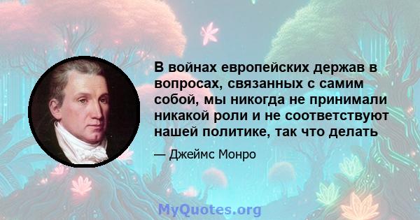 В войнах европейских держав в вопросах, связанных с самим собой, мы никогда не принимали никакой роли и не соответствуют нашей политике, так что делать