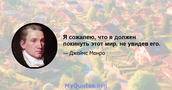 Я сожалею, что я должен покинуть этот мир, не увидев его.