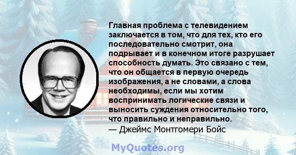 Главная проблема с телевидением заключается в том, что для тех, кто его последовательно смотрит, она подрывает и в конечном итоге разрушает способность думать. Это связано с тем, что он общается в первую очередь