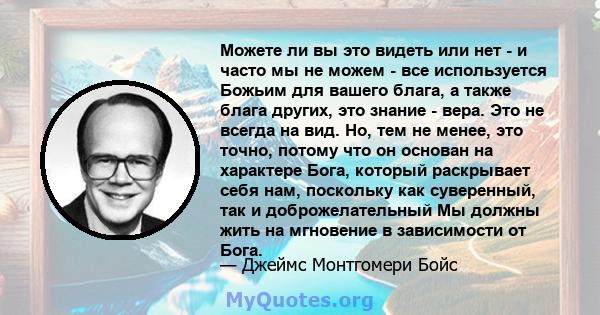 Можете ли вы это видеть или нет - и часто мы не можем - все используется Божьим для вашего блага, а также блага других, это знание - вера. Это не всегда на вид. Но, тем не менее, это точно, потому что он основан на