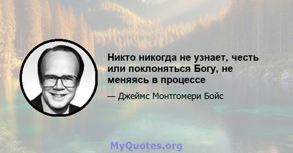 Никто никогда не узнает, честь или поклоняться Богу, не меняясь в процессе