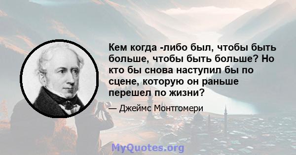 Кем когда -либо был, чтобы быть больше, чтобы быть больше? Но кто бы снова наступил бы по сцене, которую он раньше перешел по жизни?