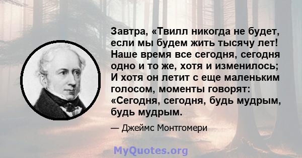 Завтра, «Твилл никогда не будет, если мы будем жить тысячу лет! Наше время все сегодня, сегодня одно и то же, хотя и изменилось; И хотя он летит с еще маленьким голосом, моменты говорят: «Сегодня, сегодня, будь мудрым,