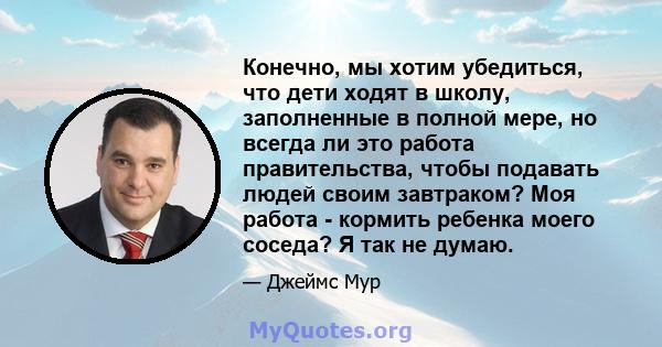 Конечно, мы хотим убедиться, что дети ходят в школу, заполненные в полной мере, но всегда ли это работа правительства, чтобы подавать людей своим завтраком? Моя работа - кормить ребенка моего соседа? Я так не думаю.