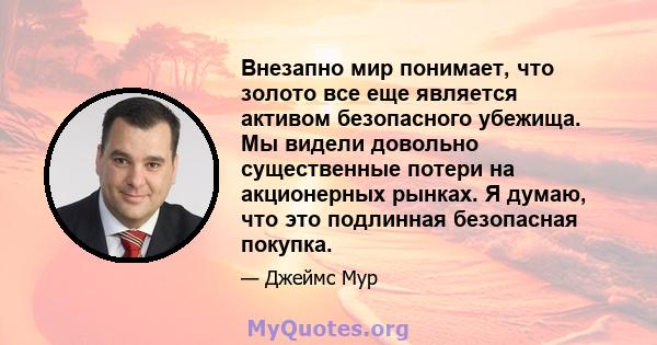 Внезапно мир понимает, что золото все еще является активом безопасного убежища. Мы видели довольно существенные потери на акционерных рынках. Я думаю, что это подлинная безопасная покупка.