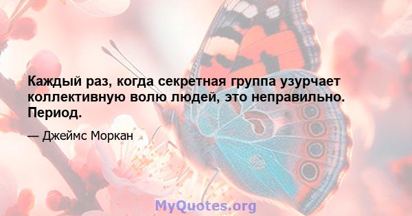 Каждый раз, когда секретная группа узурчает коллективную волю людей, это неправильно. Период.