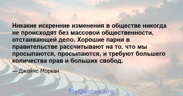 Никакие искренние изменения в обществе никогда не происходят без массовой общественности, отстаивающей дело. Хорошие парни в правительстве рассчитывают на то, что мы просыпаются, просыпаются, и требуют большего