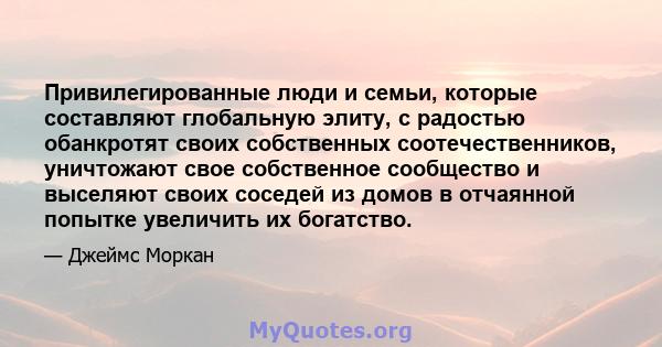 Привилегированные люди и семьи, которые составляют глобальную элиту, с радостью обанкротят своих собственных соотечественников, уничтожают свое собственное сообщество и выселяют своих соседей из домов в отчаянной