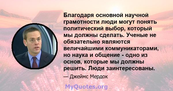 Благодаря основной научной грамотности люди могут понять политический выбор, который мы должны сделать. Ученые не обязательно являются величайшими коммуникаторами, но наука и общение - одно из основ, которые мы должны