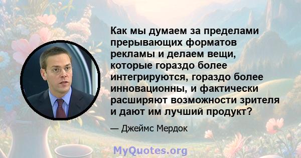 Как мы думаем за пределами прерывающих форматов рекламы и делаем вещи, которые гораздо более интегрируются, гораздо более инновационны, и фактически расширяют возможности зрителя и дают им лучший продукт?