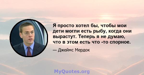 Я просто хотел бы, чтобы мои дети могли есть рыбу, когда они вырастут. Теперь я не думаю, что в этом есть что -то спорное.