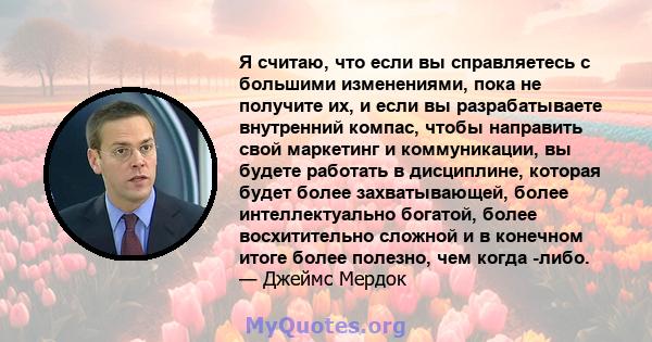 Я считаю, что если вы справляетесь с большими изменениями, пока не получите их, и если вы разрабатываете внутренний компас, чтобы направить свой маркетинг и коммуникации, вы будете работать в дисциплине, которая будет