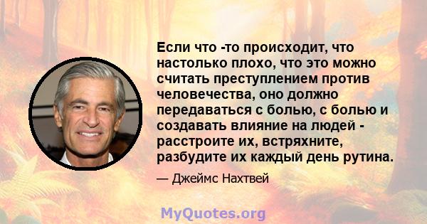 Если что -то происходит, что настолько плохо, что это можно считать преступлением против человечества, оно должно передаваться с болью, с болью и создавать влияние на людей - расстроите их, встряхните, разбудите их