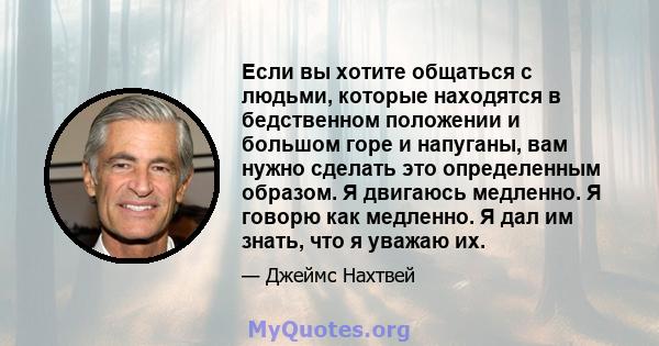 Если вы хотите общаться с людьми, которые находятся в бедственном положении и большом горе и напуганы, вам нужно сделать это определенным образом. Я двигаюсь медленно. Я говорю как медленно. Я дал им знать, что я уважаю 