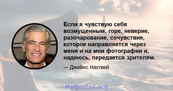 Если я чувствую себя возмущенным, горе, неверие, разочарование, сочувствие, которое направляется через меня и на мои фотографии и, надеюсь, передается зрителям.