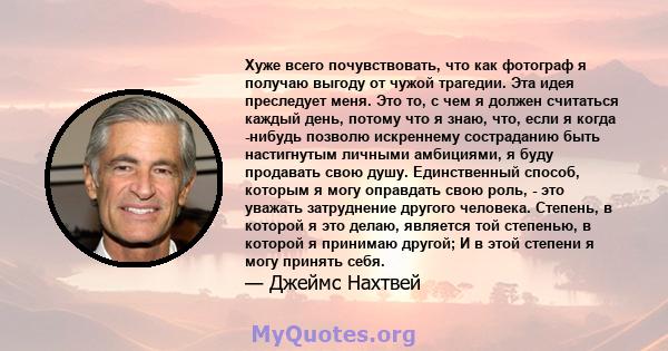 Хуже всего почувствовать, что как фотограф я получаю выгоду от чужой трагедии. Эта идея преследует меня. Это то, с чем я должен считаться каждый день, потому что я знаю, что, если я когда -нибудь позволю искреннему