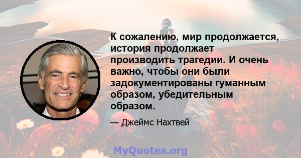 К сожалению, мир продолжается, история продолжает производить трагедии. И очень важно, чтобы они были задокументированы гуманным образом, убедительным образом.