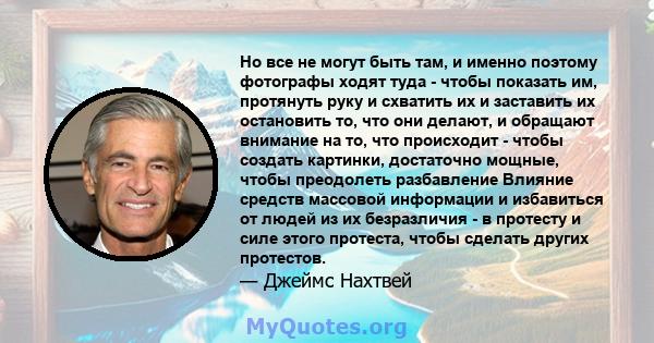 Но все не могут быть там, и именно поэтому фотографы ходят туда - чтобы показать им, протянуть руку и схватить их и заставить их остановить то, что они делают, и обращают внимание на то, что происходит - чтобы создать