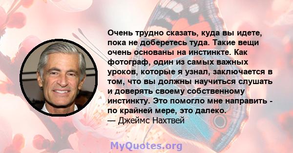 Очень трудно сказать, куда вы идете, пока не доберетесь туда. Такие вещи очень основаны на инстинкте. Как фотограф, один из самых важных уроков, которые я узнал, заключается в том, что вы должны научиться слушать и