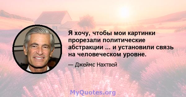 Я хочу, чтобы мои картинки прорезали политические абстракции ... и установили связь на человеческом уровне.