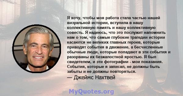 Я хочу, чтобы моя работа стала частью нашей визуальной истории, вступила в нашу коллективную память и нашу коллективную совесть. Я надеюсь, что это послужит напомнить нам о том, что самые глубокие трагедии истории