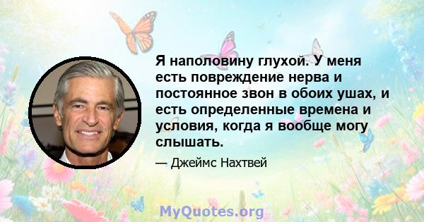 Я наполовину глухой. У меня есть повреждение нерва и постоянное звон в обоих ушах, и есть определенные времена и условия, когда я вообще могу слышать.