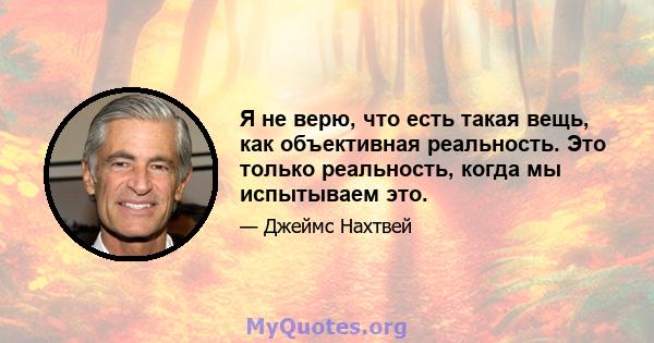 Я не верю, что есть такая вещь, как объективная реальность. Это только реальность, когда мы испытываем это.