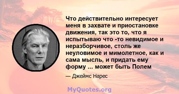 Что действительно интересует меня в захвате и приостановке движения, так это то, что я испытываю что -то невидимое и неразборчивое, столь же неуловимое и мимолетное, как и сама мысль, и придать ему форму ... может быть