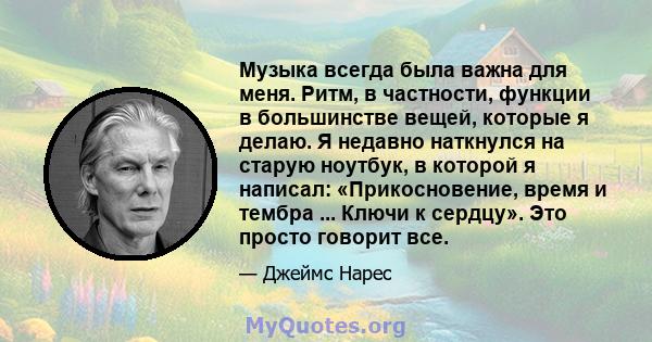 Музыка всегда была важна для меня. Ритм, в частности, функции в большинстве вещей, которые я делаю. Я недавно наткнулся на старую ноутбук, в которой я написал: «Прикосновение, время и тембра ... Ключи к сердцу». Это