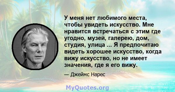 У меня нет любимого места, чтобы увидеть искусство. Мне нравится встречаться с этим где угодно, музей, галерею, дом, студия, улица ... Я предпочитаю видеть хорошее искусство, когда вижу искусство, но не имеет значения,