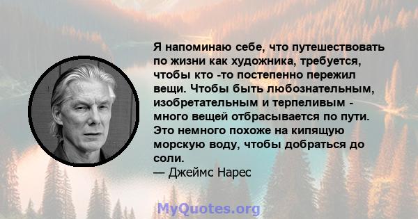 Я напоминаю себе, что путешествовать по жизни как художника, требуется, чтобы кто -то постепенно пережил вещи. Чтобы быть любознательным, изобретательным и терпеливым - много вещей отбрасывается по пути. Это немного