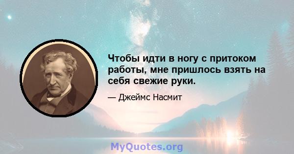 Чтобы идти в ногу с притоком работы, мне пришлось взять на себя свежие руки.